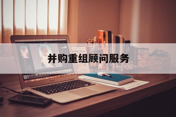 并购重组顾问服务(并购重组顾问主要包括协助咨询人进行什么)商洛市